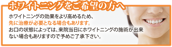 ホワイトニングをご希望の方へ ホワイトニングの効果をより高めるため、先に治療が必要となる場合もあります。お口の状態によっては、来院当日にホワイトニングの施術が出来ない場合もありますので予めご了承下さい。
